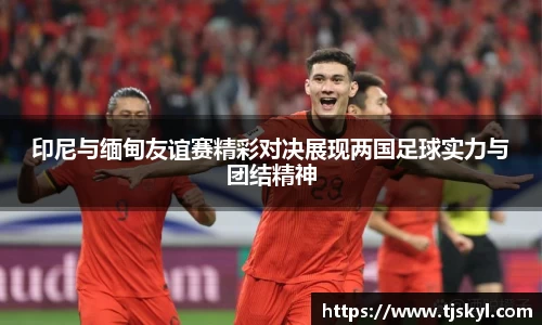 印尼与缅甸友谊赛精彩对决展现两国足球实力与团结精神